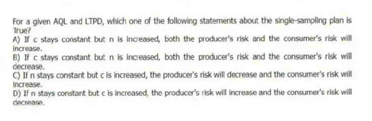 For a given AQL and LTPD, which one of the following statements about the single-sampling plan is True?
A) If c stays constant but n is increased, both the producer's risk and the consumer's risk will increase.
B) If c stays constant but n is increased, both the producer's risk and the consumer's risk will decrease.
C) If n stays constant but c is increased, the producer's risk will decrease and the consumer's risk will increase.
D) If n stays constant but c is increased, the producer's risk will increase and the consumer's risk will decrease.