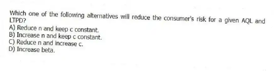Which one of the following alternatives will reduce the consumer's risk for a given AQL and LTPD?
A) Reduce n and keep c constant.
B) Increase n and keep c constant.
C) Reduce n and increase c.
D) Increase beta.