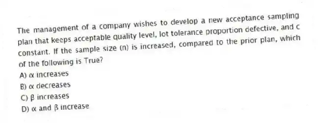 The management of a company wishes to develop a new acceptance sampling plan that keeps acceptable quality level, lot tolerance proportion defective, and c constant. If the sample size (n) is increased, compared to the prior plan, which of the following is True?
A) α increases
B) α decreases
C) β increases
D) α and β increase