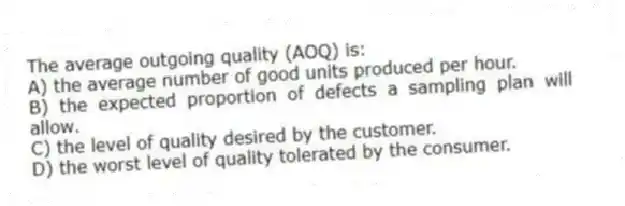The average outgoing quality (AOQ) is:
A) the average number of good units produced per hour.
B) the expected proportion of defects a sampling plan will allow.
C) the level of quality desired by the customer.
D) the worst level of quality tolerated by the consumer.