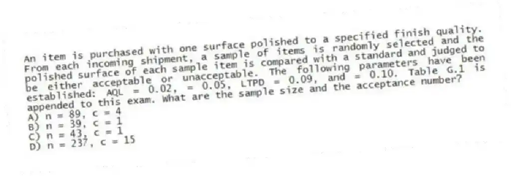 An item is purchased with one surface polished to a specified finish quality. From each incoming shipment, a sample of items is randomly selected and the polished surface of each sample item is compared with a standard and judged to be either acceptable or unacceptable. The following parameters have been established: AQL = 0.02, = 0.05, LTPD = 0.09, and = 0.10. Table G.1 is appended to this exam. What are the sample size and the acceptance number?
A) n = 89, c = 4
B) n = 39, c = 1
C) n = 43, c = 1
D) n = 237, c = 15