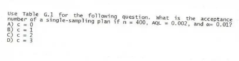 Use Table G.1 for the following question. What is the acceptance number of a single-sampling plan if n = 400, AQL = 0.002, and α= 0.01?
A) c = 0
B) c = 1
C) c = 2
D) c = 3