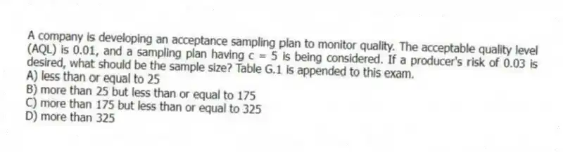 A company is developing an acceptance sampling plan to monitor quality. The acceptable quality level (AQL) is 0.01, and a sampling plan having c = 5 is being considered. If a producer's risk of 0.03 is desired, what should be the sample size? Table G.1 is appended to this exam.
A) less than or equal to 25
B) more than 25 but less than or equal to 175
C) more than 175 but less than or equal to 325
D) more than 325