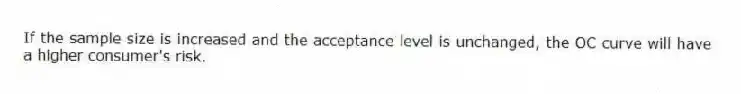 If the sample size is increased and the acceptance level is unchanged, the OC curve will have a higher consumer's risk.