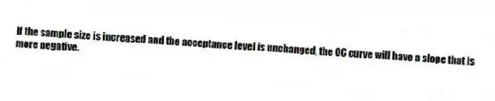 If the sample size is increased and the acceptance level is unchanged, the OC curve will have a slope that is more negative.