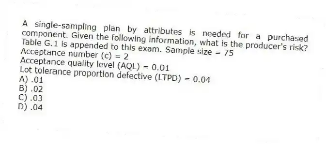 A single-sampling plan by attributes is needed for a purchased component. Given the following information, what is the producer's risk? Table G.1 is appended to this exam. Sample size = 75
Acceptance number (c) = 2
Acceptance quality level (AQL) = 0.01
Lot tolerance proportion defective (LTPD) = 0.04
A) .01
B) .02
C) .03
D) .04