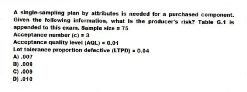 A single-sampling plan by attributes is needed for a purchased component. Given the following information, what is the producer's risk? Table G.1 is appended to this exam. Sample size = 75
Acceptance number (c) = 3
Acceptance quality level (AQL) = 0.01
Lot tolerance proportion defective (LTPD) = 0.04
A) .007
B) .008
C) .009
D) .010