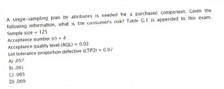 A single-sampling plan by attributes is needed for a purchased component. Given the following information, what is the consumer's risk? Table G.1 is appended to this exam. Sample size = 125
Acceptance number (c) = 4
Acceptance quality level (AQL) = 0.02
Lot tolerance proportion defective (LTPD) = 0.07
A) .057
B) .061
C) .065
D) .069