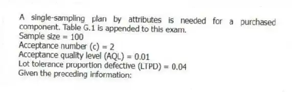 A single-sampling plan by attributes is needed for a purchased component. Table G.1 is appended to this exam.
Sample size = 100
Acceptance number (c) = 2
Acceptance quality level (AQL) = 0.01
Lot tolerance proportion defective (LTPD) = 0.04
Given the preceding information:
