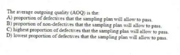 The average outgoing quality (AOQ) is the:
A) proportion of defectives that the sampling plan will allow to pass.
B) proportion of non-defectives that the sampling plan will allow to pass.
C) highest proportion of defectives that the sampling plan will allow to pass.
D) lowest proportion of defectives that the sampling plan will allow to pass.