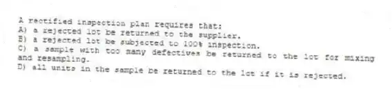 A rectified inspection plan requires that:
A) a rejected lot be returned to the supplier.
B) a rejected lot be subjected to 100% inspection.
C) a sample with too many defectives be returned to the lot for mixing and resampling.
D) all units in the sample be returned to the lot if it is rejected.