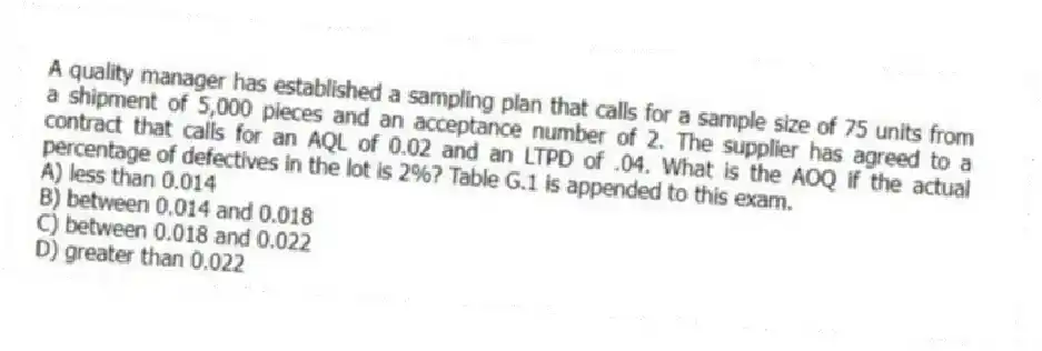A quality manager has established a sampling plan that calls for a sample size of 75 units from a shipment of 5,000 pieces and an acceptance number of 2. The supplier has agreed to a contract that calls for an AQL of 0.02 and an LTPD of .04. What is the AOQ if the actual percentage of defectives in the lot is 2%? Table G.1 is appended to this exam.
A) less than 0.014
B) between 0.014 and 0.018
C) between 0.018 and 0.022
D) greater than 0.022
