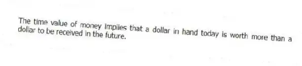 The time value of money implies that a dollar in hand today is worth more than a dollar to be received in the future.