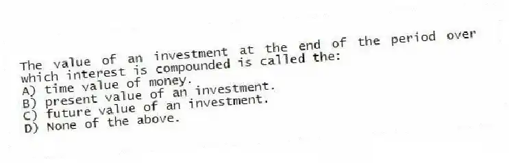 The value of an investment at the end of the period over which interest is compounded is called the:
A) time value of money.
B) present value of an investment.
C) future value of an investment.
D) None of the above.