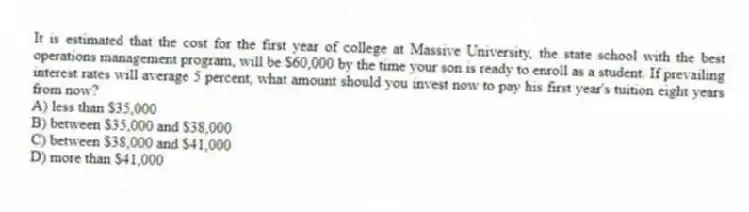 It is estimated that the cost for the first year of college at Massive University, the state school with the best operations management program, will be $60,000 by the time your son is ready to enroll as a student. If prevailing interest rates will average 5 percent, what amount should you invest now to pay his first year's tuition eight years from now?
A) less than $35,000
B) between $35,000 and $38,000
C) between $38,000 and $41,000
D) more than $41,000
