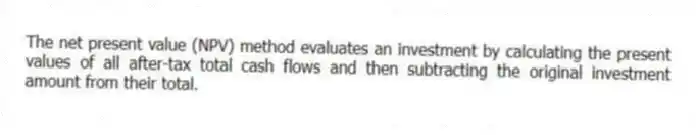 The net present value (NPV) method evaluates an investment by calculating the present values of all after-tax total cash flows and then subtracting the original investment amount from their total.