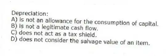 Depreciation:
A) is not an allowance for the consumption of capital.
B) is not a legitimate cash flow.
C) does not act as a tax shield.
D) does not consider the salvage value of an item.