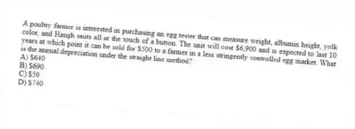 A poultry farmer is interested in purchasing an egg tester that can measure weight, albumin height, yolk color, and Haugh units all at the touch of a button. The unit will cost $6,900 and is expected to last 10 years at which point it can be sold for $500 to a farmer in a less stringently controlled egg market. What is the annual depreciation under the straight line method?
A) $640
B) $690
C) $50
D) $740