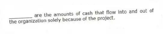 ________ are the amounts of cash that flow into and out of the organization solely because of the project.