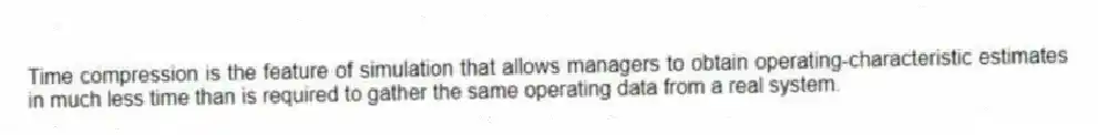 Time compression is the feature of simulation that allows managers to obtain operating-characteristic estimates in much less time than is required to gather the same operating data from a real system.