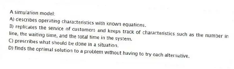 A simulation model:
A) describes operating characteristics with known equations.
B) replicates the service of customers and keeps track of characteristics such as the number in line, the waiting time, and the total time in the system.
C) prescribes what should be done in a situation.
D) finds the optimal solution to a problem without having to try each alternative.