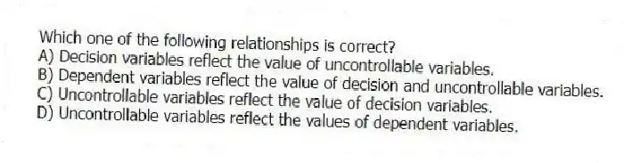 Which one of the following relationships is correct?
A) Decision variables reflect the value of uncontrollable variables.
B) Dependent variables reflect the value of decision and uncontrollable variables.
C) Uncontrollable variables reflect the value of decision variables.
D) Uncontrollable variables reflect the values of dependent variables.