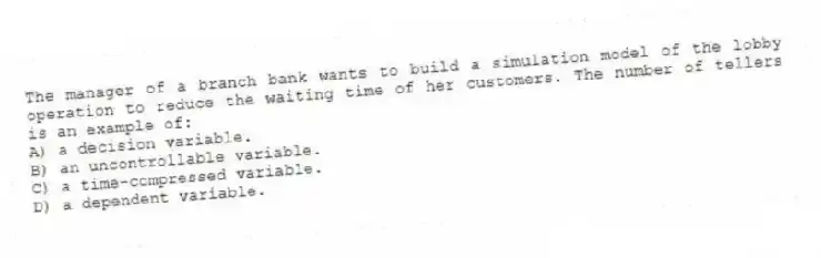 The manager of a branch bank wants to build a simulation model of the lobby operation to reduce the waiting time of her customers. The number of tellers is an example of:
A) a decision variable.
B) an uncontrollable variable.
C) a time-compressed variable.
D) a dependent variable.