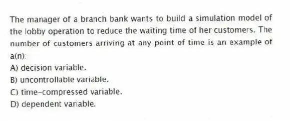 The manager of a branch bank wants to build a simulation model of the lobby operation to reduce the waiting time of her customers. The number of customers arriving at any point of time is an example of a(n):
A) decision variable.
B) uncontrollable variable.
C) time-compressed variable.
D) dependent variable.