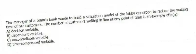 The manager of a branch bank wants to build a simulation model of the lobby operation to reduce the waiting time of her customers. The number of customers waiting in line at any point of time is an example of a(n):
A) decision variable.
B) dependent variable.
C) uncontrollable variable.
D) time-compressed variable.