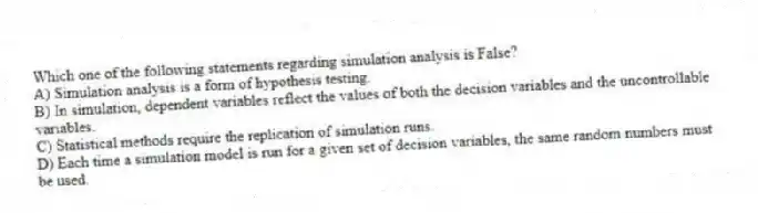 Which one of the following statements regarding simulation analysis is False?
A) Simulation analysis is a form of hypothesis testing.
B) In simulation, dependent variables reflect the values of both the decision variables and the uncontrollable variables.
C) Statistical methods require the replication of simulation runs.
D) Each time a simulation model is run for a given set of decision variables, the same random numbers must be used.