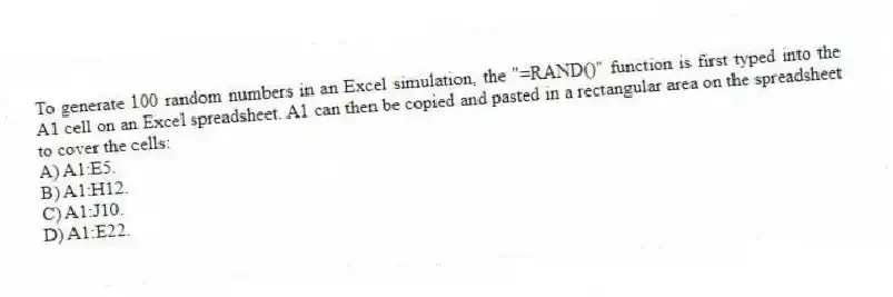 To generate 100 random numbers in an Excel simulation, the "=RAND()" function is first typed into the A1 cell on an Excel spreadsheet. A1 can then be copied and pasted in a rectangular area on the spreadsheet to cover the cells:
A) A1:E5.
B) A1:H12.
C) A1:J10.
D) A1:E22.