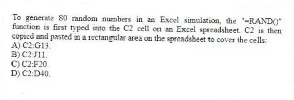 To generate 80 random numbers in an Excel simulation, the "=RAND()" function is first typed into the C2 cell on an Excel spreadsheet. C2 is then copied and pasted in a rectangular area on the spreadsheet to cover the cells:
A) C2:G13.
B) C2:J11.
C) C2:F20.
D) C2:D40.