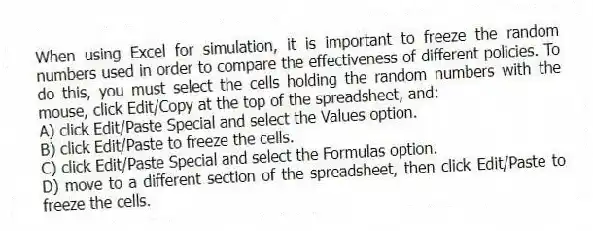 When using Excel for simulation, it is important to freeze the random numbers used in order to compare the effectiveness of different policies. To do this, you must select the cells holding the random numbers with the mouse, click Edit/Copy at the top of the spreadsheet, and:
A) click Edit/Paste Special and select the Values option.
B) click Edit/Paste to freeze the cells.
C) click Edit/Paste Special and select the Formulas option.
D) move to a different section of the spreadsheet, then click Edit/Paste to freeze the cells.