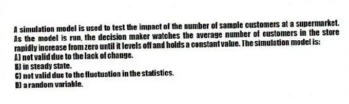 A simulation model is used to test the impact of the number of sample customers at a supermarket. As the model is run, the decision maker watches the average number of customers in the store rapidly increase from zero until it levels off and holds a constant value. The simulation model is:
A) not valid due to the lack of change.
B) in steady state.
C) not valid due to the fluctuation in the statistics.
D) a random variable.