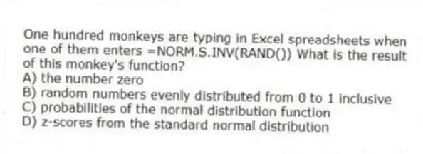One hundred monkeys are typing in Excel spreadsheets when one of them enters =NORM.S.INV(RAND()) What is the result of this monkey's function?
A) the number zero
B) random numbers evenly distributed from 0 to 1 inclusive
C) probabilities of the normal distribution function
D) z-scores from the standard normal distribution