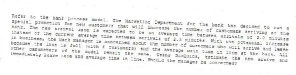 Refer to the bank process model. The Marketing Department for the bank has decided to run a special promotion for new customers that will increase the number of customers arriving at the bank. The new arrival rate is expected to be an average time between arrivals of 2.0 minutes instead of the current average time between arrivals of 2.5 minutes. With the potential increase in business, the bank manager is concerned about the number of customers who will arrive and leave because the line is full (with 6 customers) and the average wait time in line at the bank. All other parameters of the model remain the same. Using SimQuick, estimate the new arrive and immediately leave rate and average time in line. Should the manager be concerned?