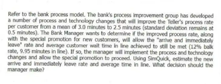 Refer to the bank process model. The bank's process improvement group has developed a number of process and technology changes that will improve the Teller's process rate per customer from a mean of 3.0 minutes to 2.5 minutes (standard deviation remains at 0.5 minutes). The Bank Manager wants to determine if the improved process rate, along with the special promotion for new customers, will allow the "arrive and immediately leave" rate and average customer wait time in line achieved to still be met (12% balk rate, 9.95 minutes in line). If so, the manager will implement the process and technology changes and allow the special promotion to proceed. Using SimQuick, estimate the new arrive and immediately leave rate and average time in line. What decision should the manager make?
