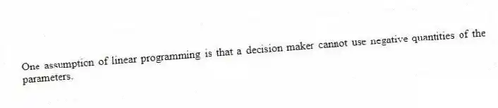 One assumption of linear programming is that a decision maker cannot use negative quantities of the parameters.