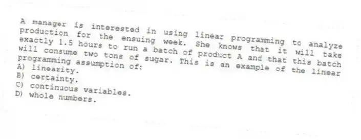 A manager is interested in using linear programming to analyze production for the ensuing week. She knows that it will take exactly 1.5 hours to run a batch of product A and that this batch will consume two tons of sugar. This is an example of the linear programming assumption of:
A) linearity.
B) certainty.
C) continuous variables.
D) whole numbers.