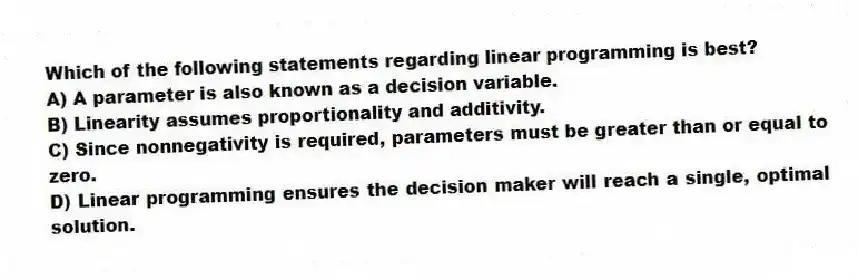 Which of the following statements regarding linear programming is best?
A) A parameter is also known as a decision variable.
B) Linearity assumes proportionality and additivity.
C) Since nonnegativity is required, parameters must be greater than or equal to zero.
D) Linear programming ensures the decision maker will reach a single, optimal solution.