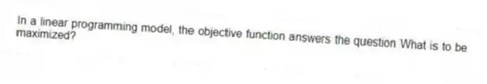 In a linear programming model, the objective function answers the question What is to be maximized?