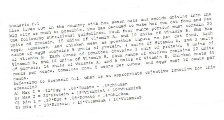 Scenario D.1
Lisa lives out in the country with her seven cats and avoids driving into the big city as much as possible. She has decided to make her own cat food and has the following nutritional guidelines. Each four ounce portion must contain 20 units of protein, 15 units of vitamin A, and 10 units of vitamin B. She has eggs, tomatoes, and chicken meat as possible inputs to her cat food. Each ounce of eggs contains 5 units of protein, 4 units of Vitamin A, and 3 units of Vitamin B. Each ounce of tomatoes contains 1 unit of protein, 5 units of Vitamin A, and 14 units of Vitamin B. Each ounce of chicken contains 22 units of protein, 14 units of Vitamin A, and 5 units of Vitamin B. Chicken costs 40 cents per ounce, tomatoes cost 8 cents per ounce, and eggs cost 12 cents per ounce.
-Referring to Scenario D.1, what is an appropriate objective function for this scenario?
A) Max Z = .12*Egg + .08*Tomato + .4*Chicken
B) Max Z = 20*Protein + 15*VitaminA + 10*VitaminB
C) Min Z = .12*Egg + .08*Tomato + .4*Chicken
D) Min Z = 20*Protein + 15*VitaminA + 10*VitaminB