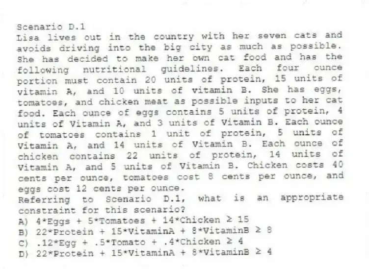Scenario D.1
Lisa lives out in the country with her seven cats and avoids driving into the big city as much as possible. She has decided to make her own cat food and has the following nutritional guidelines. Each four ounce portion must contain 20 units of protein, 15 units of vitamin A, and 10 units of vitamin B. She has eggs, tomatoes, and chicken meat as possible inputs to her cat food. Each ounce of eggs contains 5 units of protein, 4 units of Vitamin A, and 3 units of Vitamin B. Each ounce of tomatoes contains 1 unit of protein, 5 units of Vitamin A, and 14 units of Vitamin B. Each ounce of chicken contains 22 units of protein, 14 units of Vitamin A, and 5 units of Vitamin B. Chicken costs 40 cents per ounce, tomatoes cost 8 cents per ounce, and eggs cost 12 cents per ounce.
-Referring to Scenario D.1, what is an appropriate constraint for this scenario?
A) 4*Eggs + 5*Tomatoes + 14*Chicken ≥ 15
B) 22*Protein + 15*VitaminA + 8*VitaminB ≥ 8
C) .12*Egg + .5*Tomato + .4*Chicken ≥ 4
D) 22*Protein + 15*VitaminA + 8*VitaminB ≥ 4