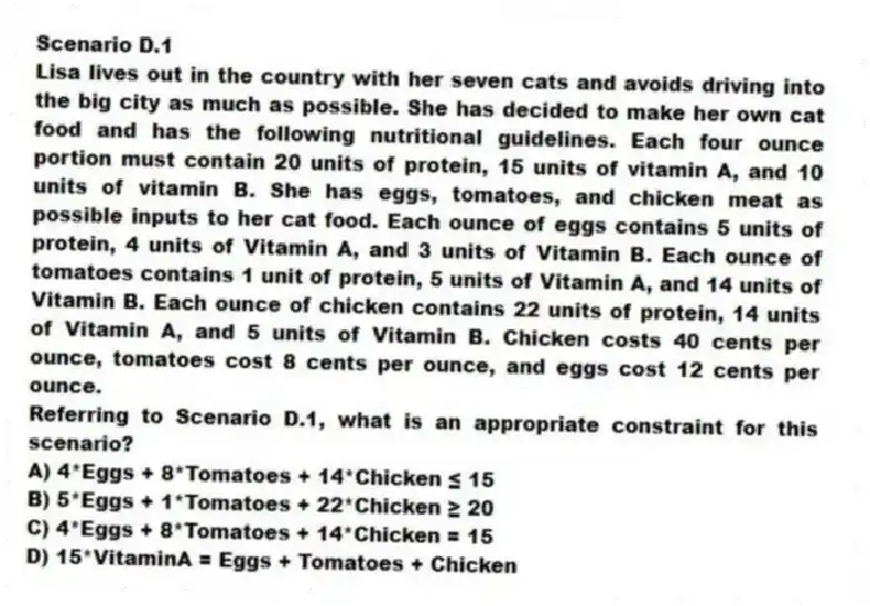 Scenario D.1
Lisa lives out in the country with her seven cats and avoids driving into the big city as much as possible. She has decided to make her own cat food and has the following nutritional guidelines. Each four ounce portion must contain 20 units of protein, 15 units of vitamin A, and 10 units of vitamin B. She has eggs, tomatoes, and chicken meat as possible inputs to her cat food. Each ounce of eggs contains 5 units of protein, 4 units of Vitamin A, and 3 units of Vitamin B. Each ounce of tomatoes contains 1 unit of protein, 5 units of Vitamin A, and 14 units of Vitamin B. Each ounce of chicken contains 22 units of protein, 14 units of Vitamin A, and 5 units of Vitamin B. Chicken costs 40 cents per ounce, tomatoes cost 8 cents per ounce, and eggs cost 12 cents per ounce.
-Referring to Scenario D.1, what is an appropriate constraint for this scenario?
A) 4*Eggs + 8*Tomatoes + 14*Chicken ≤ 15
B) 5*Eggs + 1*Tomatoes + 22*Chicken ≥ 20
C) 4*Eggs + 8*Tomatoes + 14*Chicken = 15
D) 15*VitaminA = Eggs + Tomatoes + Chicken