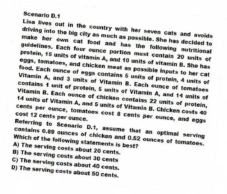 Scenario D.1
Lisa lives out in the country with her seven cats and avoids driving into the big city as much as possible. She has decided to make her own cat food and has the following nutritional guidelines. Each four ounce portion must contain 20 units of protein, 15 units of vitamin A, and 10 units of vitamin B. She has eggs, tomatoes, and chicken meat as possible inputs to her cat food. Each ounce of eggs contains 5 units of protein, 4 units of Vitamin A, and 3 units of Vitamin B. Each ounce of tomatoes contains 1 unit of protein, 5 units of Vitamin A, and 14 units of Vitamin B. Each ounce of chicken contains 22 units of protein, 14 units of Vitamin A, and 5 units of Vitamin B. Chicken costs 40 cents per ounce, tomatoes cost 8 cents per ounce, and eggs cost 12 cents per ounce.
-Referring to Scenario D.1, assume that an optimal serving contains 0.89 ounces of chicken and 0.52 ounces of tomatoes. Which of the following statements is best?
A) The serving costs about 20 cents.
B) The serving costs about 30 cents
C) The serving costs about 40 cents.
D) The serving costs about 50 cents.