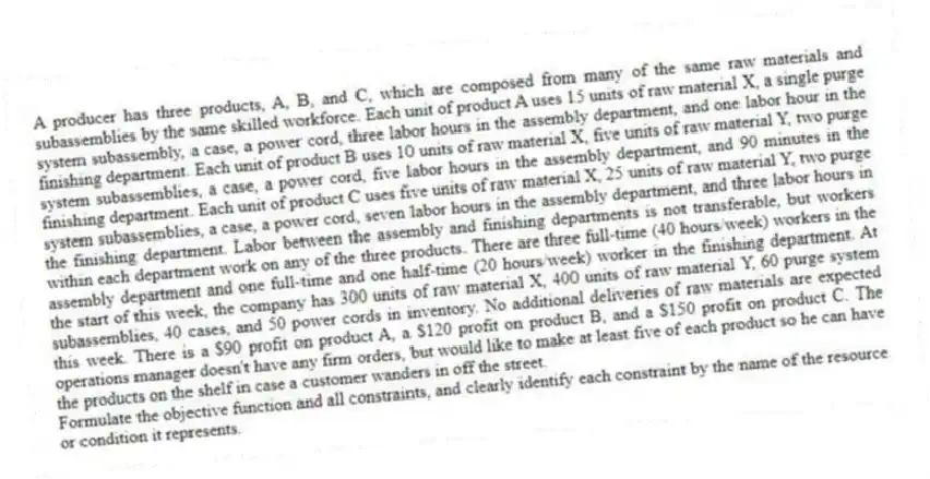A producer has three products, A, B, and C, which are composed from many of the same raw materials and subassemblies by the same skilled workforce. Each unit of product A uses 15 units of raw material X, a single purge system subassembly, a case, a power cord, three labor hours in the assembly department, and one labor hour in the finishing department. Each unit of product B uses 10 units of raw material X, five units of raw material Y, two purge system subassemblies, a case, a power cord, five labor hours in the assembly department, and 90 minutes in the finishing department. Each unit of product C uses five units of raw material X, 25 units of raw material Y, two purge system subassemblies, a case, a power cord, seven labor hours in the assembly department, and three labor hours in the finishing department. Labor between the assembly and finishing departments is not transferable, but workers within each department work on any of the three products. There are three full-time (40 hours/week) workers in the assembly department and one full-time and one half-time (20 hours/week) worker in the finishing department. At the start of this week, the company has 300 units of raw material X, 400 units of raw material Y, 60 purge system subassemblies, 40 cases, and 50 power cords in inventory. No additional deliveries of raw materials are expected this week. There is a $90 profit on product A, a $120 profit on product B, and a $150 profit on product C. The operations manager doesn't have any firm orders, but would like to make at least five of each product so he can have the products on the shelf in case a customer wanders in off the street.
Formulate the objective function and all constraints, and clearly identify each constraint by the name of the resource or condition it represents.