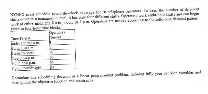 NYNEX must schedule round-the-clock coverage for its telephone operators. To keep the number of different shifts down to a manageable level, it has only four different shifts. Operators work eight-hour shifts and can begin work at either midnight, 8 a.m., noon, or 4 p.m. Operators are needed according to the following demand pattern, given in four-hour time blocks.
Formulate this scheduling decision as a linear programming problem, defining fully your decision variables and then giving the objective function and constraints.