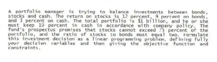 A portfolio manager is trying to balance investments between bonds, stocks and cash. The return on stocks is 12 percent, 9 percent on bonds, and 3 percent on cash. The total portfolio is $1 billion, and he or she must keep 10 percent in cash in accordance with company policy. The fund's prospectus promises that stocks cannot exceed 75 percent of the portfolio, and the ratio of stocks to bonds must equal two. Formulate this investment decision as a linear programming problem, defining fully your decision variables and then giving the objective function and constraints.