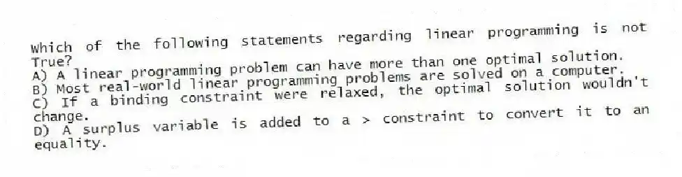 Which of the following statements regarding linear programming is not True?
A) A linear programming problem can have more than one optimal solution.
B) Most real-world linear programming problems are solved on a computer.
C) If a binding constraint were relaxed, the optimal solution wouldn't change.
D) A surplus variable is added to a > constraint to convert it to an equality.