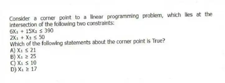 Consider a corner point to a linear programming problem, which lies at the intersection of the following two constraints: 
6X₁ + 15X₂ ≤ 390
2X₁ + X₂ ≤ 50
Which of the following statements about the corner point is True?
A) X₁ ≤ 21
B) X₁ ≥ 25
C) X₁ ≤ 10
D) X₁ ≥ 17
